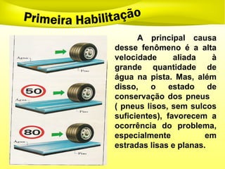 A principal causa
desse fenômeno é a alta
velocidade aliada à
grande quantidade de
água na pista. Mas, além
disso, o estado de
conservação dos pneus
( pneus lisos, sem sulcos
suficientes), favorecem a
ocorrência do problema,
especialmente em
estradas lisas e planas.
 
