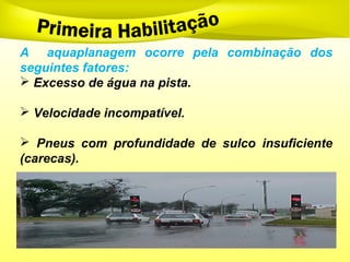 A aquaplanagem ocorre pela combinação dos
seguintes fatores:
 Excesso de água na pista.
 Velocidade incompatível.
 Pneus com profundidade de sulco insuficiente
(carecas).
 