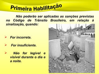  For incorreta.
 For insuficiente.
 Não for legível e
visível durante o dia e
a noite.
Não poderão ser aplicadas as sanções previstas
no Código de Trânsito Brasileiro, em relação à
sinalização, quando:
 
