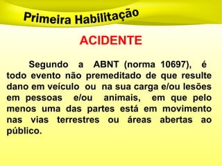 ACIDENTE
Segundo a ABNT (norma 10697), é
todo evento não premeditado de que resulte
dano em veículo ou na sua carga e/ou lesões
em pessoas e/ou animais, em que pelo
menos uma das partes está em movimento
nas vias terrestres ou áreas abertas ao
público.
 