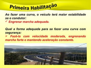 Ao fazer uma curva, o veículo terá maior estabilidade
se o condutor:
 Engrenar marcha adequada.
Qual a forma adequada para se fazer uma curva com
segurança:
 Fazê-la com velocidade moderada, engrenando
marcha forte e mantendo aceleração constante.
 