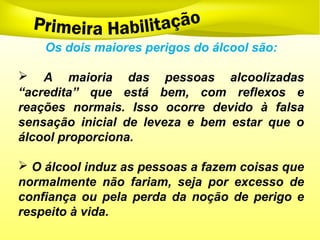 Os dois maiores perigos do álcool são:
 A maioria das pessoas alcoolizadas
“acredita” que está bem, com reflexos e
reações normais. Isso ocorre devido à falsa
sensação inicial de leveza e bem estar que o
álcool proporciona.
 O álcool induz as pessoas a fazem coisas que
normalmente não fariam, seja por excesso de
confiança ou pela perda da noção de perigo e
respeito à vida.
 
