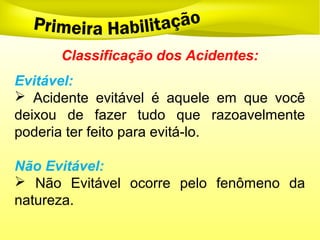 Classificação dos Acidentes:
Evitável:
 Acidente evitável é aquele em que você
deixou de fazer tudo que razoavelmente
poderia ter feito para evitá-lo.
Não Evitável:
 Não Evitável ocorre pelo fenômeno da
natureza.
 