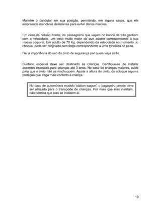 Mantém o condutor em sua posição, permitindo, em alguns casos, que ele
empreenda manobras defensivas para evitar danos maiores.
Em caso de colisão frontal, os passageiros que viajam no banco de trás ganham
com a velocidade, um peso muito maior do que aquele correspondente à sua
massa corporal. Um adulto de 70 Kg, dependendo da velocidade no momento do
choque, pode ser projetado com força correspondente a uma tonelada de peso.
Daí a importância do uso do cinto de segurança por quem viaja atrás.
Cuidado especial deve ser destinado às crianças. Certifique-se de instalar
assentos especiais para crianças até 3 anos. No caso de crianças maiores, cuide
para que o cinto não as machuquem. Ajuste a altura do cinto, ou coloque alguma
proteção que traga mais conforto à criança.
10
No caso de automóveis modelo 'station wagon', o bagageiro jamais deve
ser utilizado para o transporte de crianças. Por mais que elas insistam,
não permita que elas se instalem aí.
 