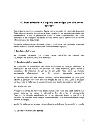 “O bom motorista é aquele que dirige por si e pelos
outros”
Esta máxima, sempre verdadeira, ilustra bem o conceito do motorista defensivo.
Dirigir defensivamente é exatamente isso: planejar todas as ações pessoais com
antecedência, a fim de prevenir-se contra o mau comportamento de outros
motoristas e as condições adversas. Isso se alinha com a definição do Conselho
Interamericano de Segurança
Para estar salvo da imprudência de outros condutores e das condições adversas,
o bom motorista precisa desenvolver sua habilidade e aptidão.
1. Condições Adversas
As condições adversas que podem causar acidentes de trânsito são:
luz, tempo, via, trânsito, veículo e motorista.
1.1 Condições Adversas de Luz
As condições de iluminação são muito importantes na direção defensiva. A
intensidade da luz natural ou artificial, em dado momento, pode afetar a
capacidade do motorista de ver ou de ser visto. Pode haver luz demais,
provocando ofuscamento, ou de menos, causando penumbra.
Ao perceber farol alto em sentido contrário, pisque rapidamente os faróis para
advertir o condutor que vem em sua direção de sua luz alta. Caso a situação
persiste, volte a visão para o acostamento do lado direito ao cruzar-se com ele.
Não revide a luz alta.
Proteja sues olhos da incidência direta da luz solar. Para isso você poderá usar
óculos escuros, ou baixar o pára-sol a fim de evitar o ofuscamento.
Esse tipo de situação geralmente se dá nas primeiras horas da manhã ou à
tardinha. Se possível, evite trafegar nesses horários. E se tiver mesmo que dirigir,
redobre a atenção.
Mantenha as lanternas acesas, para melhorar a visibilidade de seu próprio veículo.
1.2 Condição Adversa de Tempo
2
 