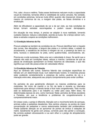 Frio, calor, chuva e neblina. Todos esses fenômenos reduzem muito a capacidade
visual do motorista, tornando difícil a visibilidade de outros veículos. Na verdade,
em condições extremas, torna-se muito difícil, quando não impossível, divisar até
mesmo os contornos da via, a margem das pistas, as faixas divisórias e a
sinalização.
Além de dificultarem a capacidade de ver e de ser visto, as más condições de
tempo tornam estradas escorregadias e podem causar derrapagens.
Em situação de mau tempo, é preciso se adaptar à nova realidade, tomando
cuidados básicos: reduza a velocidade, acenda as luzes. Se o tempo estiver ruim,
deixe a estrada e espere as condições melhorarem.
1.3 Condição Adversa da Via
Procure adaptar-se também às condições da via. Procure identificar bem o traçado
das curvas, das elevações, a largura das pistas e o número delas, o estado do
acostamento, a existência de árvores à margem da via, a presença de barro ou
lama, buracos e obstáculos na pista, como quebra-molas, sonorizadores, etc.
Previna-se e evite surpresas. Mais uma vez a velocidade é chave. Se sentir que a
estrada não está em condições ideais, reduza a marcha. Lembre-se de que as
placas de sinalização apresentam os limites máximos de velocidade, o que não
significa que você não possa andar em velocidade inferior.
1.4 Condição Adversa de Trânsito
Aqui as variáveis são outras. Estamos falando das condições específicas do
trânsito em um determinado local, num determinado horário. O motorista precisa
estar avaliando constantemente a presença de outros usuários da via e a
interação entre eles, adequando seu próprio comportamento para evitar conflitos
Os períodos de pico geralmente oferecem os maiores problemas para os
motoristas. No início da manhã e no fim da tarde e durante os intervalos
tradicionais para almoço o trânsito tende a ficar mais congestionado. Todo mundo
está se deslocando para ir ao trabalho ou voltar para casa. Além disso, há
determinadas épocas do ano, como Carnaval, Natal, períodos de férias escolares
e Feriados, em que a tendência a problemas de congestionamento é
compreensivelmente maior.
Em áreas rurais, o perigo é diferente. Atenção com o movimento lento de carroças,
animais soltos e pedestres desatentos. Nos centros urbanos, os pontos de maior
concentração de pedestres e carros estacionados também são problemáticos.
Preste bastante atenção ao se aproximar de pontos de ônibus e estações de
metrô. Geralmente há gente com pressa, correndo para não perder a condução.
Na correria acabam atravessando a rua sem olhar e o perigo de atropelamento
pode ser grande.
3
 