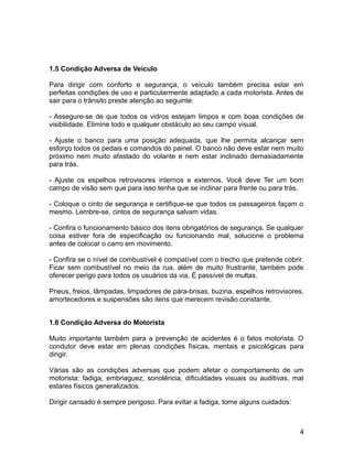 1.5 Condição Adversa de Veículo
Para dirigir com conforto e segurança, o veículo também precisa estar em
perfeitas condições de uso e particularmente adaptado a cada motorista. Antes de
sair para o trânsito preste atenção ao seguinte:
- Assegure-se de que todos os vidros estejam limpos e com boas condições de
visibilidade. Elimine todo e qualquer obstáculo ao seu campo visual.
- Ajuste o banco para uma posição adequada, que lhe permita alcançar sem
esforço todos os pedais e comandos do painel. O banco não deve estar nem muito
próximo nem muito afastado do volante e nem estar inclinado demasiadamente
para trás.
- Ajuste os espelhos retrovisores internos e externos. Você deve Ter um bom
campo de visão sem que para isso tenha que se inclinar para frente ou para trás.
- Coloque o cinto de segurança e certifique-se que todos os passageiros façam o
mesmo. Lembre-se, cintos de segurança salvam vidas.
- Confira o funcionamento básico dos itens obrigatórios de segurança. Se qualquer
coisa estiver fora de especificação ou funcionando mal, solucione o problema
antes de colocar o carro em movimento.
- Confira se o nível de combustível é compatível com o trecho que pretende cobrir.
Ficar sem combustível no meio da rua, além de muito frustrante, também pode
oferecer perigo para todos os usuários da via. É passível de multas.
Pneus, freios, lâmpadas, limpadores de pára-brisas, buzina, espelhos retrovisores,
amortecedores e suspensões são itens que merecem revisão constante.
1.6 Condição Adversa do Motorista
Muito importante também para a prevenção de acidentes é o fatos motorista. O
condutor deve estar em plenas condições físicas, mentais e psicológicas para
dirigir.
Várias são as condições adversas que podem afetar o comportamento de um
motorista: fadiga, embriaguez, sonolência, dificuldades visuais ou auditivas, mal
estares físicos generalizados.
Dirigir cansado é sempre perigoso. Para evitar a fadiga, tome alguns cuidados:
4
 