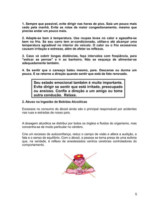 1. Sempre que possível, evite dirigir nas horas de pico. Saia um pouco mais
cedo pela manhã. Evite as rotas de maior congestionamento, mesmo que
precise andar um pouco mais.
2. Adapte-se bem à temperatura. Use roupas leves no calor e agasalhe-se
bem no frio. Se seu carro tem ar-condicionado, utilize-o até alcançar uma
temperatura agradável no interior do veículo. O calor ou o frio excessivos
causam irritação e estresse, além de afetar os reflexos.
3. Caso vá cobrir longas distâncias, faça intervalos com freqüência, para
"esticar as pernas" e ir ao banheiro. Não se esqueça de alimentar-se
adequadamente também.
4. Se sentir que o cansaço bateu mesmo, pare. Descanse ou durma um
pouco. E se retorne a direção quando sentir que está de fato renovado.
2. Abuso na Ingestão de Bebidas Alcoólicas
Excessos no consumo de álcool ainda são o principal responsável por acidentes
nas ruas e estradas de nosso país.
A dosagem alcoólica se distribui por todos os órgãos e fluidos do organismo, mas
concentra-se de modo particular no cérebro.
Cria um excesso de autoconfiança, reduz o campo de visão e altera a audição, a
fala e o senso de equilíbrio. Com o álcool, a pessoa se torna presa de uma euforia
que, na verdade, é reflexo de anestesiados centros cerebrais controladores do
comportamento.
5
Seu estado emocional também é muito importante.
Evite dirigir se sentir que está irritado, preocupado
ou ansioso. Confie a direção a um amigo ou tome
outra condução. Relaxe.
 