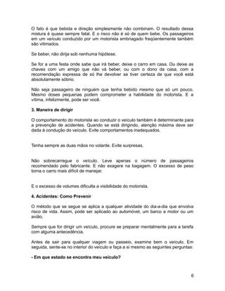 O fato é que bebida e direção simplesmente não combinam. O resultado dessa
mistura é quase sempre fatal. E o risco não é só de quem bebe. Os passageiros
em um veículo conduzido por um motorista embriagado freqüentemente também
são vitimados.
Se beber, não dirija sob nenhuma hipótese.
Se for a uma festa onde sabe que irá beber, deixe o carro em casa. Ou deixe as
chaves com um amigo que não vá beber, ou com o dono da casa, com a
recomendação expressa de só lhe devolver se tiver certeza de que você está
absolutamente sóbrio.
Não seja passageiro de ninguém que tenha bebido mesmo que só um pouco.
Mesmo doses pequenas podem comprometer a habilidade do motorista. E a
vítima, infelizmente, pode ser você.
3. Maneira de dirigir
O comportamento do motorista ao conduzir o veículo também é determinante para
a prevenção de acidentes. Quando se está dirigindo, atenção máxima deve ser
dada á condução do veículo. Evite comportamentos inadequados.
Tenha sempre as duas mãos no volante. Evite surpresas.
Não sobrecarregue o veículo. Leve apenas o número de passageiros
recomendado pelo fabricante. E não exagere na bagagem. O excesso de peso
torna o carro mais difícil de manejar.
E o excesso de volumes dificulta a visibilidade do motorista.
4. Acidentes: Como Prevenir
O método que se segue se aplica a qualquer atividade do dia-a-dia que envolva
risco de vida. Assim, pode ser aplicado ao automóvel, um barco a motor ou um
avião.
Sempre que for dirigir um veículo, procure se preparar mentalmente para a tarefa
com alguma antecedência.
Antes de sair para qualquer viagem ou passeio, examine bem o veículo. Em
seguida, sente-se no interior do veículo e faça a si mesmo as seguintes perguntas:
- Em que estado se encontra meu veículo?
6
 