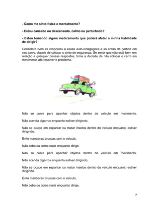 - Como me sinto física e mentalmente?
- Estou cansado ou descansado, calmo ou perturbado?
- Estou tomando algum medicamento que poderá afetar a minha habilidade
de dirigir?
Considere bem as respostas a essas auto-indagações e só então dê partida em
seu carro, depois de colocar o cinto de segurança. Se sentir que não está bem em
relação a qualquer dessas respostas, tome a decisão de não colocar o carro em
movimento até resolver o problema.
Não se curve para apanhar objetos dentro do veículo em movimento.
Não acenda cigarros enquanto estiver dirigindo.
Não se ocupe em espantar ou matar insetos dentro do veículo enquanto estiver
dirigindo.
Evite manobras bruscas com o veículo.
Não beba ou coma nada enquanto dirige.
Não se curve para apanhar objetos dentro do veículo em movimento.
Não acenda cigarros enquanto estiver dirigindo.
Não se ocupe em espantar ou matar insetos dentro do veículo enquanto estiver
dirigindo.
Evite manobras bruscas com o veículo.
Não beba ou coma nada enquanto dirige.
7
 