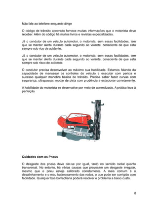 Não fale ao telefone enquanto dirige
O código de trânsito aprovado fornece muitas informações que o motorista deve
receber. Além do código há muitos livros e revistas especializadas.
Já o condutor de um veículo automotor, o motorista, sem essas facilidades, tem
que se manter alerta durante cada segundo ao volante, consciente de que está
sempre sob rico de acidente.
Já o condutor de um veículo automotor, o motorista, sem essas facilidades, tem
que se manter alerta durante cada segundo ao volante, consciente de que está
sempre sob risco de acidente.
O condutor precisa desenvolver ao máximo sua habilidade. Estamos falando da
capacidade de manusear os controles do veículo e executar com perícia e
sucesso qualquer manobra básica de trânsito. Precisa saber fazer curvas com
segurança, ultrapassar, mudar de pista com prudência e estacionar corretamente.
A habilidade do motorista se desenvolve por meio de aprendizado. A prática leva à
perfeição
Cuidados com os Pneus
O desgaste dos pneus deve dar-se por igual, tanto no sentido radial quanto
transversal. No entanto, há várias causas que provocam um desgaste irregular,
mesmo que o pneu esteja calibrado corretamente. A mais comum é o
desalinhamento e o mau balanceamento das rodas, o que pode ser corrigido com
facilidade. Qualquer boa borracharia poderá resolver o problema a baixo custo.
8
 
