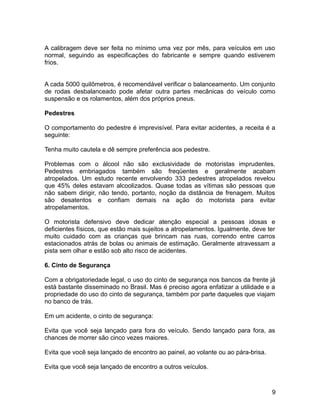 A calibragem deve ser feita no mínimo uma vez por mês, para veículos em uso
normal, seguindo as especificações do fabricante e sempre quando estiverem
frios.
A cada 5000 quilômetros, é recomendável verificar o balanceamento. Um conjunto
de rodas desbalanceado pode afetar outra partes mecânicas do veículo como
suspensão e os rolamentos, além dos próprios pneus.
Pedestres
O comportamento do pedestre é imprevisível. Para evitar acidentes, a receita é a
seguinte:
Tenha muito cautela e dê sempre preferência aos pedestre.
Problemas com o álcool não são exclusividade de motoristas imprudentes.
Pedestres embriagados também são freqüentes e geralmente acabam
atropelados. Um estudo recente envolvendo 333 pedestres atropelados revelou
que 45% deles estavam alcoolizados. Quase todas as vítimas são pessoas que
não sabem dirigir, não tendo, portanto, noção da distância de frenagem. Muitos
são desatentos e confiam demais na ação do motorista para evitar
atropelamentos.
O motorista defensivo deve dedicar atenção especial a pessoas idosas e
deficientes físicos, que estão mais sujeitos a atropelamentos. Igualmente, deve ter
muito cuidado com as crianças que brincam nas ruas, correndo entre carros
estacionados atrás de bolas ou animais de estimação. Geralmente atravessam a
pista sem olhar e estão sob alto risco de acidentes.
6. Cinto de Segurança
Com a obrigatoriedade legal, o uso do cinto de segurança nos bancos da frente já
está bastante disseminado no Brasil. Mas é preciso agora enfatizar a utilidade e a
propriedade do uso do cinto de segurança, também por parte daqueles que viajam
no banco de trás.
Em um acidente, o cinto de segurança:
Evita que você seja lançado para fora do veículo. Sendo lançado para fora, as
chances de morrer são cinco vezes maiores.
Evita que você seja lançado de encontro ao painel, ao volante ou ao pára-brisa.
Evita que você seja lançado de encontro a outros veículos.
9
 