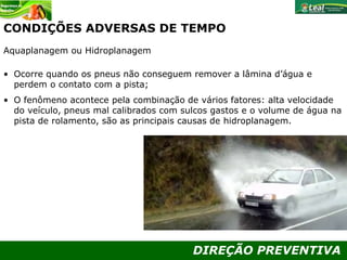 DIREÇÃO PREVENTIVA
CONDIÇÕES ADVERSAS DE TEMPO
Aquaplanagem ou Hidroplanagem
• Ocorre quando os pneus não conseguem remover a lâmina d’água e
perdem o contato com a pista;
• O fenômeno acontece pela combinação de vários fatores: alta velocidade
do veículo, pneus mal calibrados com sulcos gastos e o volume de água na
pista de rolamento, são as principais causas de hidroplanagem.
 