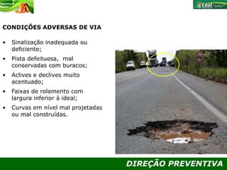 DIREÇÃO PREVENTIVA
CONDIÇÕES ADVERSAS DE VIA
• Sinalização inadequada ou
deficiente;
• Pista defeituosa, mal
conservadas com buracos;
• Aclives e declives muito
acentuado;
• Faixas de rolamento com
largura inferior à ideal;
• Curvas em nível mal projetadas
ou mal construídas.
 