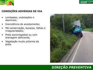 DIREÇÃO PREVENTIVA
CONDIÇÕES ADVERSAS DE VIA
• Lombadas, ondulações e
desníveis;
• Inexistência de acostamento;
• Má conservação, buracos, falhas e
irregularidades;
• Pista escorregadias ou com
drenagem deficiente;
• Vegetação muito próxima da
pista.
 