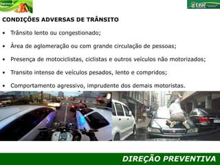 DIREÇÃO PREVENTIVA
CONDIÇÕES ADVERSAS DE TRÂNSITO
• Trânsito lento ou congestionado;
• Área de aglomeração ou com grande circulação de pessoas;
• Presença de motociclistas, ciclistas e outros veículos não motorizados;
• Transito intenso de veículos pesados, lento e compridos;
• Comportamento agressivo, imprudente dos demais motoristas.
 