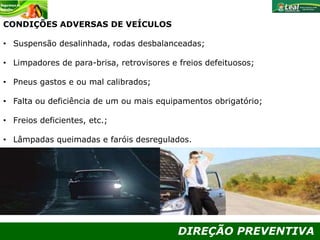 DIREÇÃO PREVENTIVA
CONDIÇÕES ADVERSAS DE VEÍCULOS
• Suspensão desalinhada, rodas desbalanceadas;
• Limpadores de para-brisa, retrovisores e freios defeituosos;
• Pneus gastos e ou mal calibrados;
• Falta ou deficiência de um ou mais equipamentos obrigatório;
• Freios deficientes, etc.;
• Lâmpadas queimadas e faróis desregulados.
 