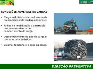DIREÇÃO PREVENTIVA
CONDIÇÕES ADVERSAS DE CARGAS
• Carga mal distribuída, mal arrumada
ou acondicionada inadequadamente;
• Falhas na imobilização e amarração
dos volumes dentro do
compartimento da carga;
• Desconhecimento do tipo da carga e
das suas características;
• Volume, tamanho e o peso da carga.
 