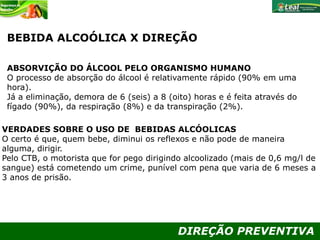 DIREÇÃO PREVENTIVA
BEBIDA ALCOÓLICA X DIREÇÃO
ABSORVIÇÃO DO ÁLCOOL PELO ORGANISMO HUMANO
O processo de absorção do álcool é relativamente rápido (90% em uma
hora).
Já a eliminação, demora de 6 (seis) a 8 (oito) horas e é feita através do
fígado (90%), da respiração (8%) e da transpiração (2%).
VERDADES SOBRE O USO DE BEBIDAS ALCÓOLICAS
O certo é que, quem bebe, diminui os reflexos e não pode de maneira
alguma, dirigir.
Pelo CTB, o motorista que for pego dirigindo alcoolizado (mais de 0,6 mg/l de
sangue) está cometendo um crime, punível com pena que varia de 6 meses a
3 anos de prisão.
 