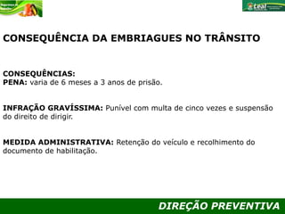 DIREÇÃO PREVENTIVA
CONSEQUÊNCIA DA EMBRIAGUES NO TRÂNSITO
CONSEQUÊNCIAS:
PENA: varia de 6 meses a 3 anos de prisão.
INFRAÇÃO GRAVÍSSIMA: Punível com multa de cinco vezes e suspensão
do direito de dirigir.
MEDIDA ADMINISTRATIVA: Retenção do veículo e recolhimento do
documento de habilitação.
 
