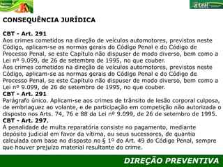 DIREÇÃO PREVENTIVA
CONSEQUÊNCIA JURÍDICA
CBT - Art. 291
Aos crimes cometidos na direção de veículos automotores, previstos neste
Código, aplicam-se as normas gerais do Código Penal e do Código de
Processo Penal, se este Capítulo não dispuser de modo diverso, bem como a
Lei nº 9.099, de 26 de setembro de 1995, no que couber.
Aos crimes cometidos na direção de veículos automotores, previstos neste
Código, aplicam-se as normas gerais do Código Penal e do Código de
Processo Penal, se este Capítulo não dispuser de modo diverso, bem como a
Lei nº 9.099, de 26 de setembro de 1995, no que couber.
CBT - Art. 291
Parágrafo único. Aplicam-se aos crimes de trânsito de lesão corporal culposa,
de embriaguez ao volante, e de participação em competição não autorizada o
disposto nos Arts. 74, 76 e 88 da Lei nº 9.099, de 26 de setembro de 1995.
CBT - Art. 297.
A penalidade de multa reparatória consiste no pagamento, mediante
depósito judicial em favor da vítima, ou seus sucessores, de quantia
calculada com base no disposto no § 1º do Art. 49 do Código Penal, sempre
que houver prejuízo material resultante do crime.
 