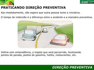 DIREÇÃO PREVENTIVA
PRATICANDO DIREÇÃO PREVENTIVA
Aja imediatamente, não espere que outra pessoa tome a iniciativa.
O tempo de indecisão é a diferença entre o acidente e a manobra preventiva.
Defina com antecedência, o trajeto que será percorrido, localizando
pontos de parada, postos de gasolina, hotéis, restaurantes, etc.
 