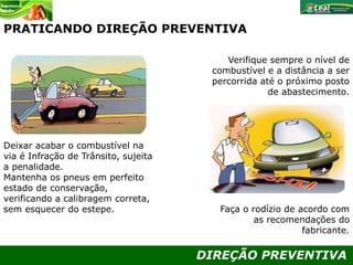 DIREÇÃO PREVENTIVA
PRATICANDO DIREÇÃO PREVENTIVA
Verifique sempre o nível de
combustível e a distância a ser
percorrida até o próximo posto
de abastecimento.
Faça o rodízio de acordo com
as recomendações do
fabricante.
Deixar acabar o combustível na
via é Infração de Trânsito, sujeita
a penalidade.
Mantenha os pneus em perfeito
estado de conservação,
verificando a calibragem correta,
sem esquecer do estepe.
 