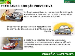 DIREÇÃO PREVENTIVA
PRATICANDO DIREÇÃO PREVENTIVA
Verifique as correias e as mangueiras do sistema de
arrefecimento. Leve sempre correias e mangueiras
extras no caso de ter que substituí-las.
O motor bem regulado tem menos riscos de
apresentar problemas durante a viagem, além de
economizar combustível e diminuir a emissão de
poluentes.
Evite o uso de pneus carecas e recauchutados.
Conserve o balanceamento e o alinhamento da
direção.
 