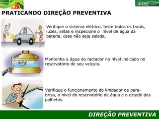 DIREÇÃO PREVENTIVA
PRATICANDO DIREÇÃO PREVENTIVA
Verifique o sistema elétrico, teste todos os faróis,
luzes, setas e inspecione o nível de água da
bateria, caso não seja selada.
Mantenha a água do radiador no nível indicado no
reservatório de seu veículo.
Verifique o funcionamento do limpador de para-
brisa, o nível do reservatório de água e o estado das
palhetas.
 