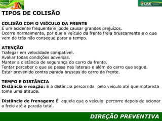 DIREÇÃO PREVENTIVA
TIPOS DE COLISÃO
COLISÃO COM O VEÍCULO DA FRENTE
É um acidente frequente e pode causar grandes prejuízos.
Ocorre normalmente, por que o veículo da frente freia bruscamente e o que
vem de trás não consegue parar a tempo.
ATENÇÃO
Trafegar em velocidade compatível.
Avaliar todas condições adversas.
Manter a distância de segurança do carro da frente.
Tentar perceber o que se passa nas laterais e além do carro que segue.
Estar prevenido contra parada bruscas do carro da frente.
TEMPO E DISTÂNCIA
Distância e reação: É a distância percorrida pelo veículo até que motorista
tome uma atitude.
Distância de frenagem: É aquela que o veículo percorre depois de acionar
o freio até a parada total.
 