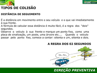 DIREÇÃO PREVENTIVA
TIPOS DE COLISÃO
DISTÂNCIA DE SEGUIMENTO
É a distância em movimento entre o seu veículo e o que vai imediatamente
à sua frente.
A fórmula de calcular essa distância é muito fácil, é a regra dos “dois”
segundos.
Observe o veículo à sua frente e marque um ponto fixo, como uma
placa de sinalização, um poste, uma árvore etc.... Quando o veículo
passar pelo ponto fixo, comece a contar: oitenta e um, oitenta e dois.
A REGRA DOS 02 SEGUNDOS
 