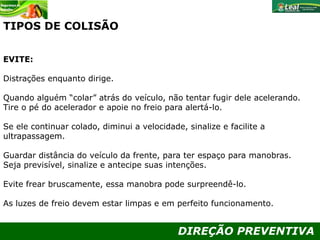DIREÇÃO PREVENTIVA
TIPOS DE COLISÃO
EVITE:
Distrações enquanto dirige.
Quando alguém “colar” atrás do veículo, não tentar fugir dele acelerando.
Tire o pé do acelerador e apoie no freio para alertá-lo.
Se ele continuar colado, diminui a velocidade, sinalize e facilite a
ultrapassagem.
Guardar distância do veículo da frente, para ter espaço para manobras.
Seja previsível, sinalize e antecipe suas intenções.
Evite frear bruscamente, essa manobra pode surpreendê-lo.
As luzes de freio devem estar limpas e em perfeito funcionamento.
 
