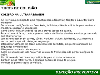 DIREÇÃO PREVENTIVA
TIPOS DE COLISÃO
COLISÃO NA ULTRAPASSAGEM
Se tiver alguém iniciando uma manobra para ultrapassar, facilitar e aguardar outro
momento.
Se todas as condições forem favoráveis, incluindo potência suficiente para realizar a
manobra, sinalizar e ultrapassar.
Como alerta, utilizar sinal de luz ou 2 breves toques na buzina.
Para retornar à faixa, conferir pelo retrovisor da direita, sinalizar e entrar, procurando
não obstruir a via.
Jamais ultrapassar em curvas, túneis, viadutos, aclives, lombadas, cruzamentos e
outros pontos que não ofereçam segurança.
Ultrapassar somente em locais onde isso seja permitido, em plenas condições de
segurança e visibilidade.
Ultrapassar somente pela esquerda.
Antes de ultrapassar, não “colar” no veículo da frente para não perder o ângulo de
visão.
Certificar-se de que há espaço suficiente para executar a manobra.
Conferir, pelos retrovisores, a situação do tráfego atrás do veículo.
Verificar os pontos cegos do veículo.
 