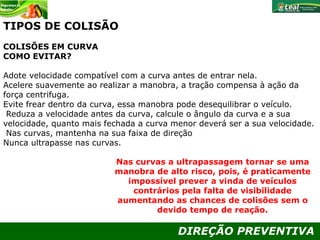 DIREÇÃO PREVENTIVA
TIPOS DE COLISÃO
COLISÕES EM CURVA
COMO EVITAR?
Adote velocidade compatível com a curva antes de entrar nela.
Acelere suavemente ao realizar a manobra, a tração compensa à ação da
força centrifuga.
Evite frear dentro da curva, essa manobra pode desequilibrar o veículo.
Reduza a velocidade antes da curva, calcule o ângulo da curva e a sua
velocidade, quanto mais fechada a curva menor deverá ser a sua velocidade.
Nas curvas, mantenha na sua faixa de direção
Nunca ultrapasse nas curvas.
Nas curvas a ultrapassagem tornar se uma
manobra de alto risco, pois, é praticamente
impossível prever a vinda de veículos
contrários pela falta de visibilidade
aumentando as chances de colisões sem o
devido tempo de reação.
 
