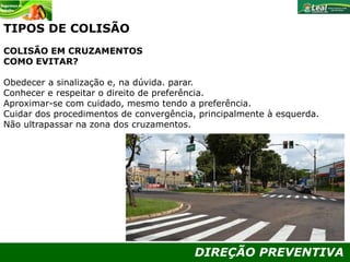 DIREÇÃO PREVENTIVA
TIPOS DE COLISÃO
COLISÃO EM CRUZAMENTOS
COMO EVITAR?
Obedecer a sinalização e, na dúvida. parar.
Conhecer e respeitar o direito de preferência.
Aproximar-se com cuidado, mesmo tendo a preferência.
Cuidar dos procedimentos de convergência, principalmente à esquerda.
Não ultrapassar na zona dos cruzamentos.
 