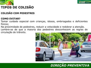 DIREÇÃO PREVENTIVA
TIPOS DE COLISÃO
COLISÃO COM PEDESTRES
COMO EVITAR?
Tomar cuidado especial com crianças, idosos, embriagados e deficientes
físicos;
Na proximidade de pedestres, reduzir a velocidade e redobrar a atenção.
Lembre-se de que a maioria dos pedestres desconhecem as regras de
circulação de trânsito.
 