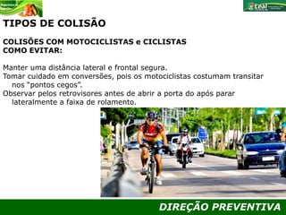 DIREÇÃO PREVENTIVA
TIPOS DE COLISÃO
COLISÕES COM MOTOCICLISTAS e CICLISTAS
COMO EVITAR:
Manter uma distância lateral e frontal segura.
Tomar cuidado em conversões, pois os motociclistas costumam transitar
nos “pontos cegos”.
Observar pelos retrovisores antes de abrir a porta do após parar
lateralmente a faixa de rolamento.
 