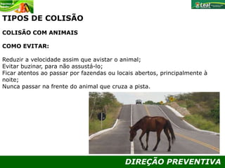 DIREÇÃO PREVENTIVA
TIPOS DE COLISÃO
COLISÃO COM ANIMAIS
COMO EVITAR:
Reduzir a velocidade assim que avistar o animal;
Evitar buzinar, para não assustá-lo;
Ficar atentos ao passar por fazendas ou locais abertos, principalmente à
noite;
Nunca passar na frente do animal que cruza a pista.
 