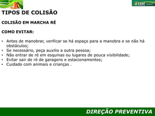 DIREÇÃO PREVENTIVA
TIPOS DE COLISÃO
COLISÃO EM MARCHA RÉ
COMO EVITAR:
• Antes de manobrar, verificar se há espaço para a manobra e se não há
obstáculos;
• Se necessário, peça auxilio a outra pessoa;
• Não entrar de ré em esquinas ou lugares de pouca visibilidade;
• Evitar sair de ré de garagens e estacionamentos;
• Cuidado com animais e crianças .
 