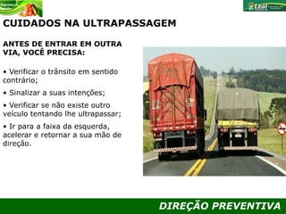 DIREÇÃO PREVENTIVA
CUIDADOS NA ULTRAPASSAGEM
ANTES DE ENTRAR EM OUTRA
VIA, VOCÊ PRECISA:
• Verificar o trânsito em sentido
contrário;
• Sinalizar a suas intenções;
• Verificar se não existe outro
veículo tentando lhe ultrapassar;
• Ir para a faixa da esquerda,
acelerar e retornar a sua mão de
direção.
 
