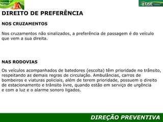 DIREÇÃO PREVENTIVA
DIREITO DE PREFERÊNCIA
NOS CRUZAMENTOS
Nos cruzamentos não sinalizados, a preferência de passagem é do veículo
que vem a sua direita.
NAS RODOVIAS
Os veículos acompanhados de batedores (escolta) têm prioridade no trânsito,
respeitando as demais regras de circulação. Ambulâncias, carros de
bombeiros e viaturas policiais, além de terem prioridade, possuem o direito
de estacionamento e trânsito livre, quando estão em serviço de urgência
e com a luz e o alarme sonoro ligados.
 
