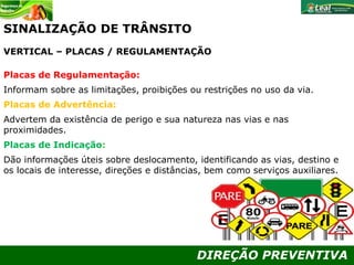 DIREÇÃO PREVENTIVA
SINALIZAÇÃO DE TRÂNSITO
VERTICAL – PLACAS / REGULAMENTAÇÃO
Placas de Regulamentação:
Informam sobre as limitações, proibições ou restrições no uso da via.
Placas de Advertência:
Advertem da existência de perigo e sua natureza nas vias e nas
proximidades.
Placas de Indicação::
Dão informações úteis sobre deslocamento, identificando as vias, destino e
os locais de interesse, direções e distâncias, bem como serviços auxiliares.
 