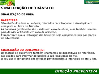 DIREÇÃO PREVENTIVA
SINALIZAÇÃO DE TRÂNSITO
SINALIZAÇÃO DE OBRA
BARREIRAS:
São obstáculos fixos ou móveis, colocados para bloquear a circulação em
uma pista ou faixa de Trânsito.
As barreiras geralmente são usadas em caso de obras, mas também servem
para desviar o Trânsito em caso de acidente.
É importante que a instalação das barreiras seja complementada por placas
de advertência.
SINALIAÇÃO DO QUILOMETRO:
Os marcos de quilômetro também chamamos de dispositivos de referência,
são usados para informar ao usuário a sua localização na via.
O seu uso é obrigatório em estradas pavimentadas a intervalos de até 5 km.
 