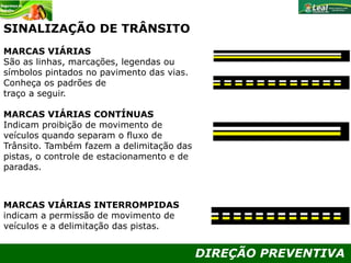 DIREÇÃO PREVENTIVA
MARCAS VIÁRIAS
São as linhas, marcações, legendas ou
símbolos pintados no pavimento das vias.
Conheça os padrões de
traço a seguir.
MARCAS VIÁRIAS CONTÍNUAS
Indicam proibição de movimento de
veículos quando separam o fluxo de
Trânsito. Também fazem a delimitação das
pistas, o controle de estacionamento e de
paradas.
MARCAS VIÁRIAS INTERROMPIDAS
indicam a permissão de movimento de
veículos e a delimitação das pistas.
SINALIZAÇÃO DE TRÂNSITO
 