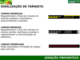 DIREÇÃO PREVENTIVA
LINHAS AMARELAS
Regulamentam o fluxo de veículos de
sentidos opostos e controlam o
estacionamento e paradas.
LINHAS BRANCAS:
Regulamentam o fluxo de veículos no
mesmo sentido, delimitam as pistas e
regulamentam a movimentação de
pedestres.
LINHAS VERMELHAS
Estão associadas à limitação de espaço
para ciclovias.
SINALIZAÇÃO DE TRÂNSITO
 