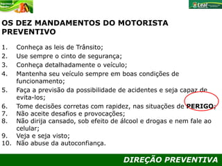 DIREÇÃO PREVENTIVA
OS DEZ MANDAMENTOS DO MOTORISTA
PREVENTIVO
1. Conheça as leis de Trânsito;
2. Use sempre o cinto de segurança;
3. Conheça detalhadamente o veículo;
4. Mantenha seu veículo sempre em boas condições de
funcionamento;
5. Faça a previsão da possibilidade de acidentes e seja capaz de
evita-los;
6. Tome decisões corretas com rapidez, nas situações de PERIGO;
7. Não aceite desafios e provocações;
8. Não dirija cansado, sob efeito de álcool e drogas e nem fale ao
celular;
9. Veja e seja visto;
10. Não abuse da autoconfiança.
 