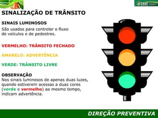 DIREÇÃO PREVENTIVA
São usados para controlar o fluxo
de veículos e de pedestres.
VERMELHO: TRÂNSITO FECHADO
AMARELO: ADVERTÊNCIA
VERDE: TRÂNSITO LIVRE
OBSERVAÇÃO
Nos sinais luminosos de apenas duas luzes,
quando estiverem acessas a duas cores
(verde e vermelho) ao mesmo tempo,
indicam advertência.
SINAIS LUMINOSOS
SINALIZAÇÃO DE TRÂNSITO
 