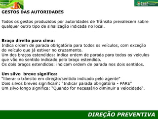 DIREÇÃO PREVENTIVA
GESTOS DAS AUTORIDADES
Todos os gestos produzidos por autoridades de Trânsito prevalecem sobre
qualquer outro tipo de sinalização indicada no local.
Braço direito para cima:
Indica ordem de parada obrigatória para todos os veículos, com exceção
do veículo que já estiver no cruzamento.
Um dos braços estendidos: indica ordem de parada para todos os veículos
que vão no sentido indicado pelo braço estendido.
Os dois braços estendidos: indicam ordem de parada nos dois sentidos.
Um silvo breve significa:
“liberar o trânsito em direção/sentido indicado pelo agente"
Dois silvos breves significam: “Indicar parada obrigatória - PARE"
Um silvo longo significa: “Quando for necessário diminuir a velocidade“.
 