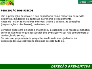 DIREÇÃO PREVENTIVA
PERCEPÇÃO DOS RISCOS
Use a percepção de risco e a sua experiência como motorista para evita
acidentes, incidentes ou danos ao patrimônio e equipamento.
Antes de iniciar as manobras internas, avalie o espaço, as condições
(organização e obstáculos), pedestres, etc.
Verifique onde será deixado o material ou a caçamba e só realize a manobra
certo de que tudo o que passou por sua avaliação visual não compromete a
realização do serviço.
Se precisar, peça ajuda ou pergunte sinalizando aos ajudantes ou
encarregados que estiverem próximos se está tudo ok.
 