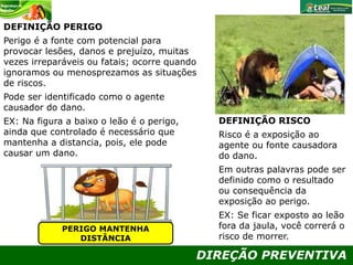 DIREÇÃO PREVENTIVA
DEFINIÇÃO PERIGO
Perigo é a fonte com potencial para
provocar lesões, danos e prejuízo, muitas
vezes irreparáveis ou fatais; ocorre quando
ignoramos ou menosprezamos as situações
de riscos.
Pode ser identificado como o agente
causador do dano.
EX: Na figura a baixo o leão é o perigo,
ainda que controlado é necessário que
mantenha a distancia, pois, ele pode
causar um dano.
DEFINIÇÃO RISCO
Risco é a exposição ao
agente ou fonte causadora
do dano.
Em outras palavras pode ser
definido como o resultado
ou consequência da
exposição ao perigo.
EX: Se ficar exposto ao leão
fora da jaula, você correrá o
risco de morrer.
PERIGO MANTENHA
DISTÂNCIA
 